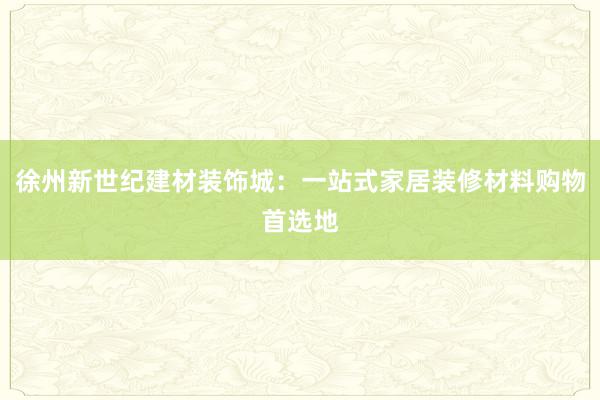 徐州新世纪建材装饰城：一站式家居装修材料购物首选地